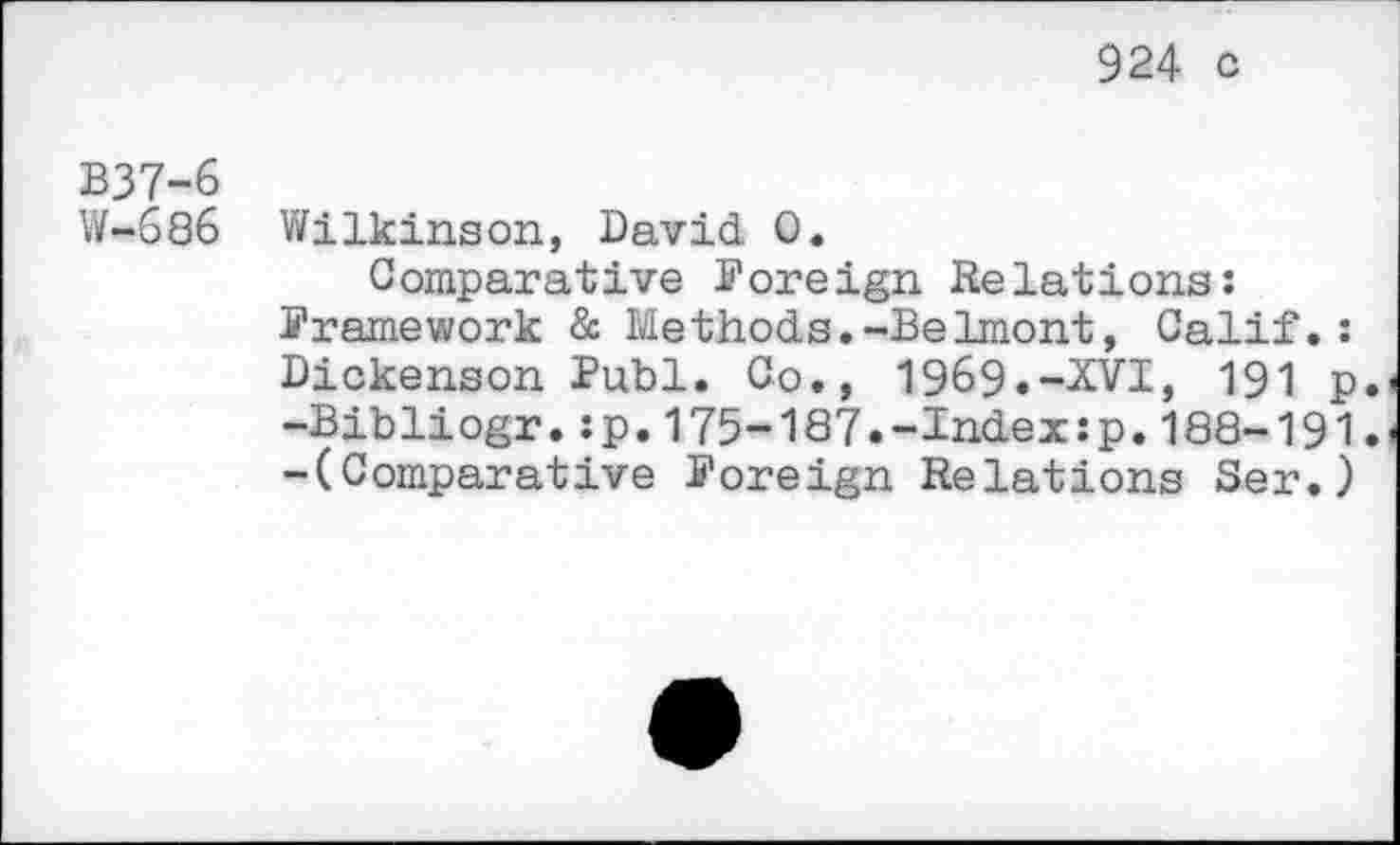 ﻿924 c
B37-6
W-686 Wilkinson, David 0.
Comparative Foreign Relations:
Framework & Methods.-Belmont, Calif.: Dickenson Publ. Co., 1969.-XVI, 191 p. -Bibliogr.:p.175-187.-Index:p.188-191. -(Comparative Foreign Relations Ser.)